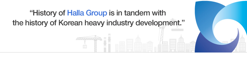 “History of Halla Group is
in tandem with the history of Korean
heavy industry development.”